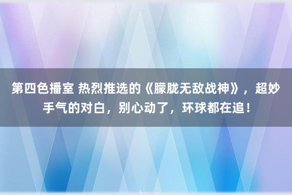 第四色播室 热烈推选的《朦胧无敌战神》，超妙手气的对白，别心动了，环球都在追！