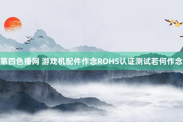 第四色播网 游戏机配件作念ROHS认证测试若何作念