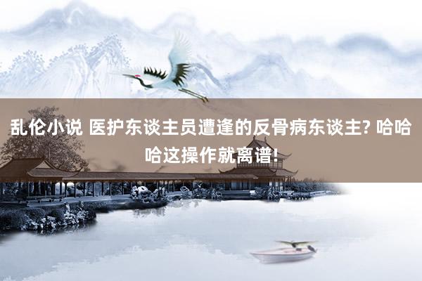 乱伦小说 医护东谈主员遭逢的反骨病东谈主? 哈哈哈这操作就离谱!