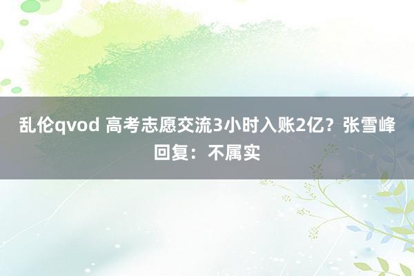 乱伦qvod 高考志愿交流3小时入账2亿？张雪峰回复：不属实