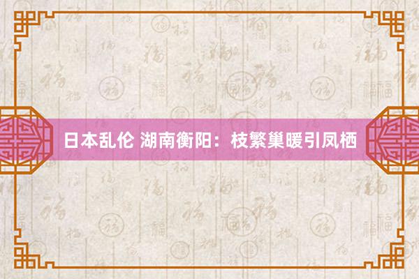 日本乱伦 湖南衡阳：枝繁巢暖引凤栖