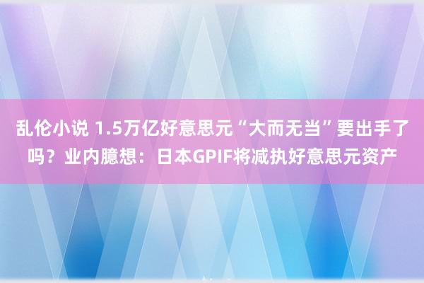 乱伦小说 1.5万亿好意思元“大而无当”要出手了吗？业内臆想：日本GPIF将减执好意思元资产