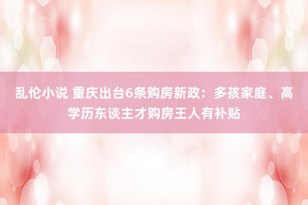 乱伦小说 重庆出台6条购房新政：多孩家庭、高学历东谈主才购房王人有补贴