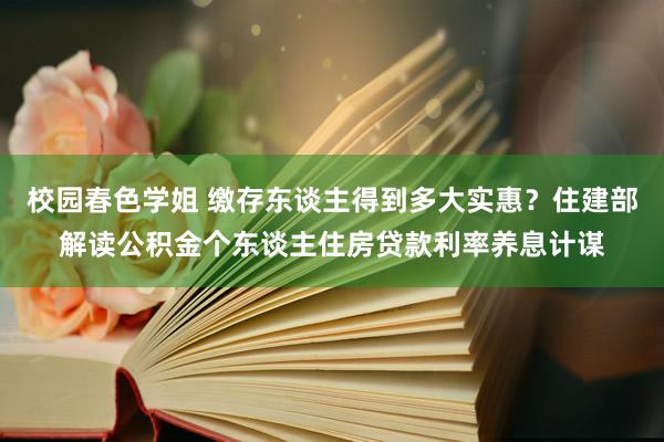 校园春色学姐 缴存东谈主得到多大实惠？住建部解读公积金个东谈主住房贷款利率养息计谋