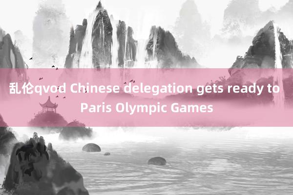 乱伦qvod Chinese delegation gets ready to Paris Olympic Games