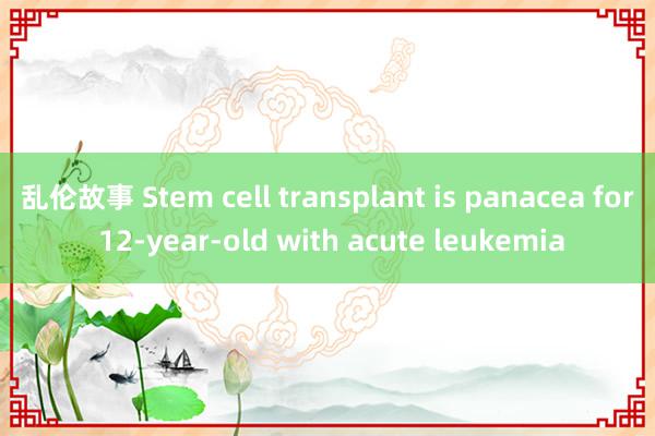 乱伦故事 Stem cell transplant is panacea for 12-year-old with acute leukemia