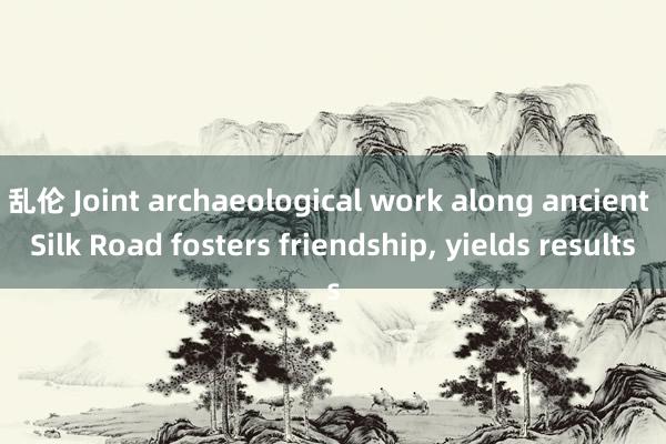 乱伦 Joint archaeological work along ancient Silk Road fosters friendship, yields results