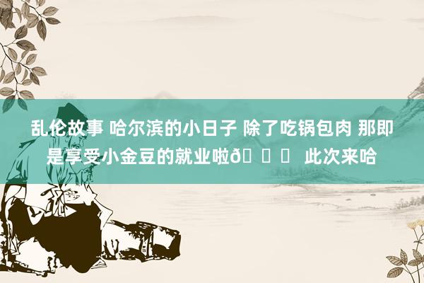 乱伦故事 哈尔滨的小日子 除了吃锅包肉 那即是享受小金豆的就业啦😁 此次来哈