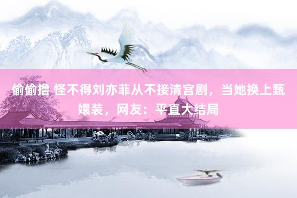 偷偷撸 怪不得刘亦菲从不接清宫剧，当她换上甄嬛装，网友：平直大结局