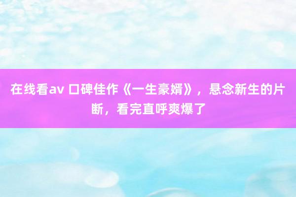 在线看av 口碑佳作《一生豪婿》，悬念新生的片断，看完直呼爽爆了