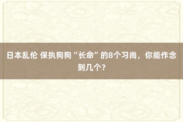 日本乱伦 保执狗狗“长命”的8个习尚，你能作念到几个？