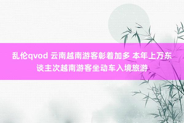 乱伦qvod 云南越南游客彰着加多 本年上万东谈主次越南游客坐动车入境旅游