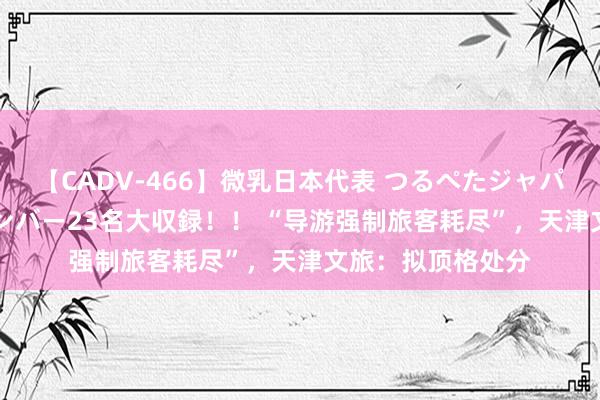 【CADV-466】微乳日本代表 つるぺたジャパン 8時間 最終メンバー23名大収録！！ “导游强制旅客耗尽”，天津文旅：拟顶格处分