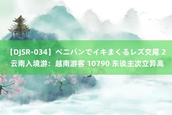 【DJSR-034】ペニバンでイキまくるレズ交尾 2 云南入境游：越南游客 10790 东谈主次立异高