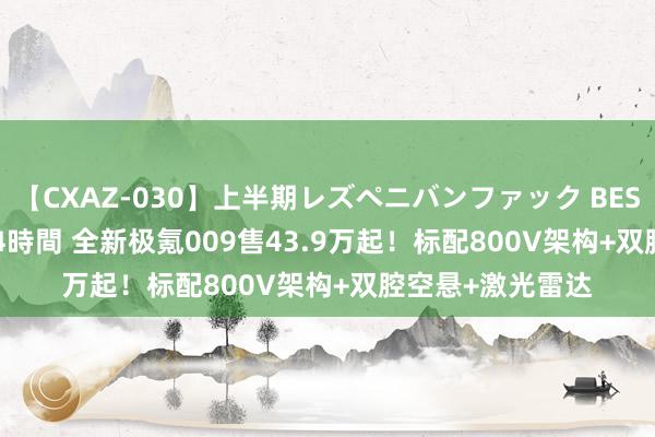 【CXAZ-030】上半期レズペニバンファック BEST10 10組20名 4時間 全新极氪009售43.9万起！标配800V架构+双腔空悬+激光雷达