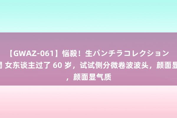 【GWAZ-061】悩殺！生パンチラコレクション 4時間 女东谈主过了 60 岁，试试侧分微卷波波头，颜面显气质