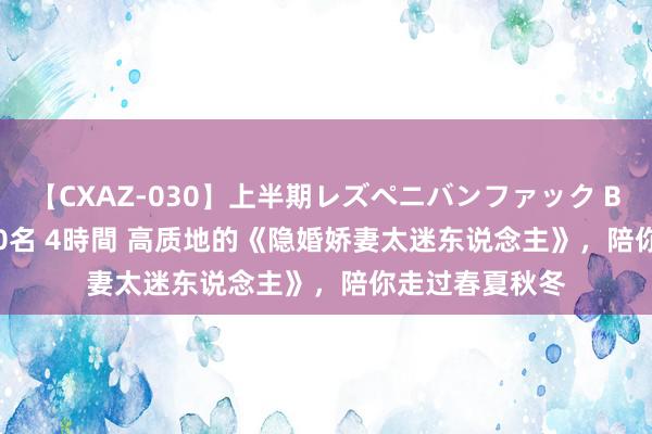 【CXAZ-030】上半期レズペニバンファック BEST10 10組20名 4時間 高质地的《隐婚娇妻太迷东说念主》，陪你走过春夏秋冬