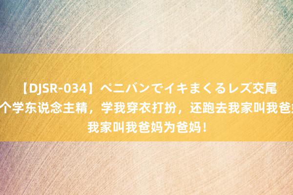 【DJSR-034】ペニバンでイキまくるレズ交尾 2 室友是个学东说念主精，学我穿衣打扮，还跑去我家叫我爸妈为爸妈！