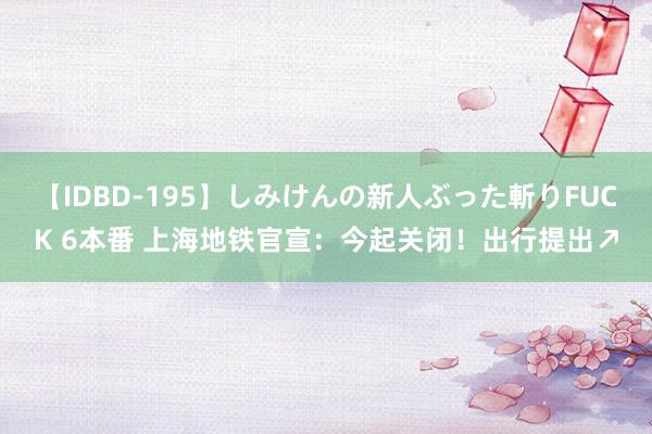 【IDBD-195】しみけんの新人ぶった斬りFUCK 6本番 上海地铁官宣：今起关闭！出行提出↗