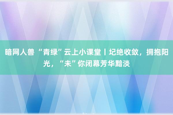 暗网人兽 “青绿”云上小课堂丨圮绝收敛，拥抱阳光，“未”你闭幕芳华黯淡