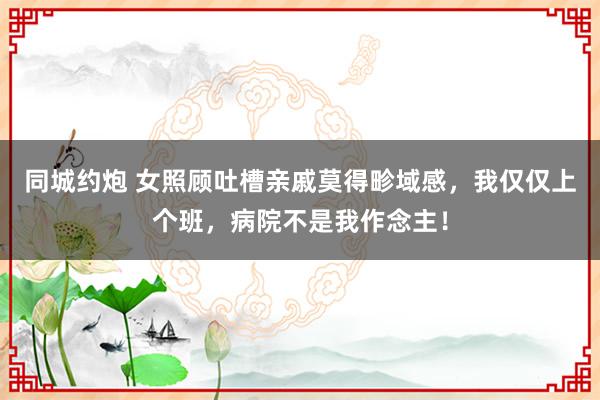 同城约炮 女照顾吐槽亲戚莫得畛域感，我仅仅上个班，病院不是我作念主！