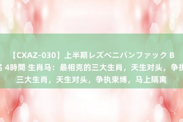 【CXAZ-030】上半期レズペニバンファック BEST10 10組20名 4時間 生肖马：最相克的三大生肖，天生对头，争执束缚，马上隔离