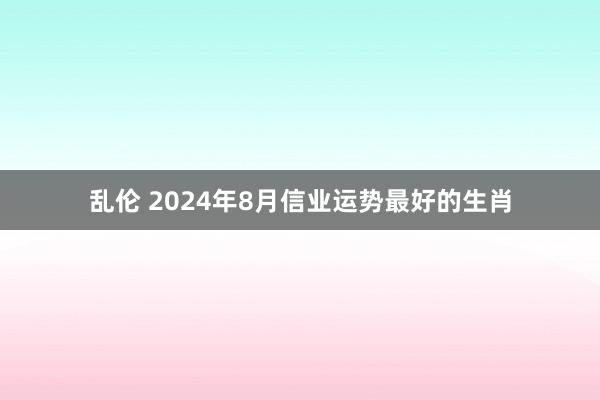 乱伦 2024年8月信业运势最好的生肖