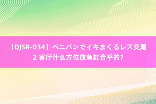 【DJSR-034】ペニバンでイキまくるレズ交尾 2 客厅什么方位放鱼缸合乎的？