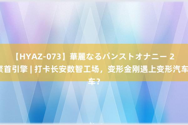 【HYAZ-073】華麗なるパンストオナニー 2 聚首引擎 | 打卡长安数智工场，变形金刚遇上变形汽车？