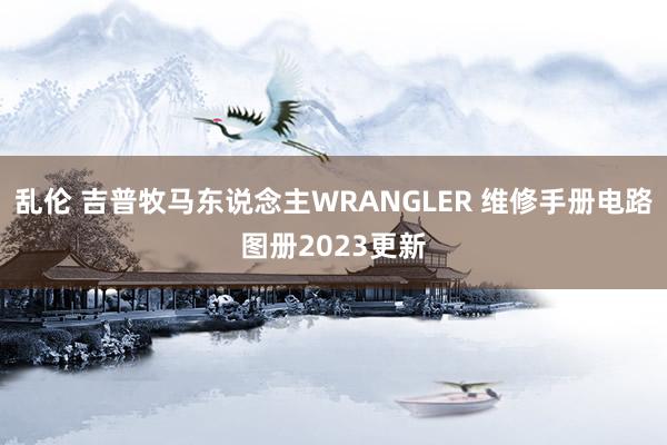 乱伦 吉普牧马东说念主WRANGLER 维修手册电路图册2023更新