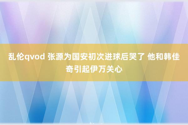 乱伦qvod 张源为国安初次进球后哭了 他和韩佳奇引起伊万关心