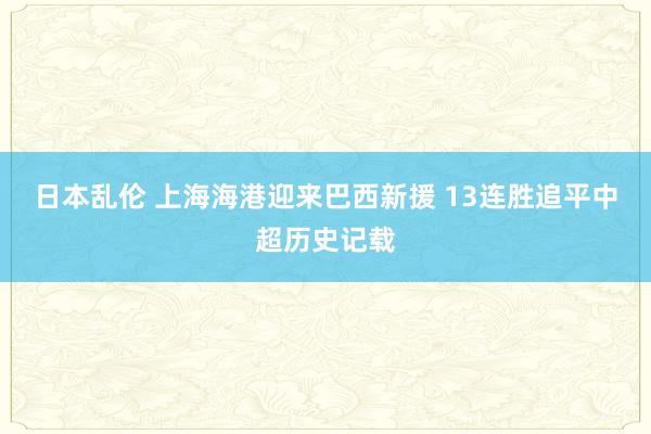 日本乱伦 上海海港迎来巴西新援 13连胜追平中超历史记载