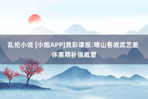 乱伦小说 [小炮APP]竞彩谍报:喀山客战武艺差 休赛期补强威望