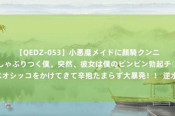 【QEDZ-053】小悪魔メイドに顔騎クンニを強要されオマ○コにしゃぶりつく僕。突然、彼女は僕のビンビン勃起チ○ポをしごき、聖水オシッコをかけてきて辛抱たまらず大暴発！！ 逆水寒江湖风浪再起，凤城你到底有什么玄妙？！