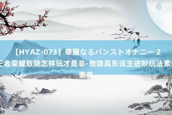 【HYAZ-073】華麗なるパンストオナニー 2 王者荣耀敖隐怎样玩才是非-敖隐高东谈主进阶玩法素养