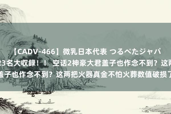 【CADV-466】微乳日本代表 つるぺたジャパン 8時間 最終メンバー23名大収録！！ 空话2神豪大君盖子也作念不到？这两把火器真金不怕火葬数值破损了说明极限