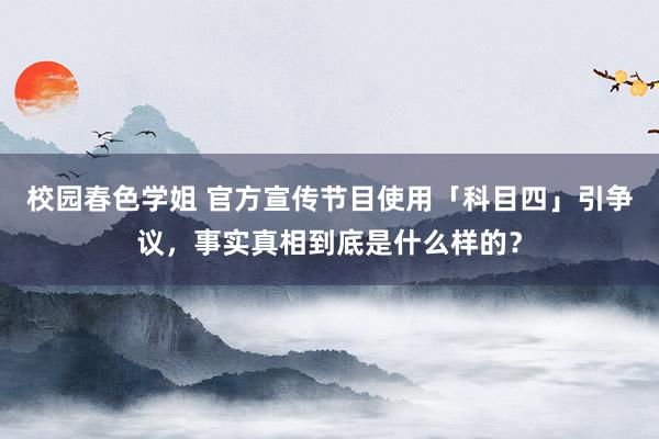 校园春色学姐 官方宣传节目使用「科目四」引争议，事实真相到底是什么样的？