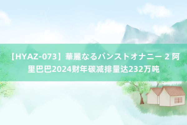 【HYAZ-073】華麗なるパンストオナニー 2 阿里巴巴2024财年碳减排量达232万吨