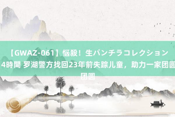 【GWAZ-061】悩殺！生パンチラコレクション 4時間 罗湖警方找回23年前失踪儿童，助力一家团圆