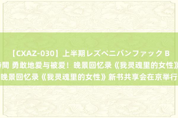 【CXAZ-030】上半期レズペニバンファック BEST10 10組20名 4時間 勇敢地爱与被爱！晚景回忆录《我灵魂里的女性》新书共享会在京举行