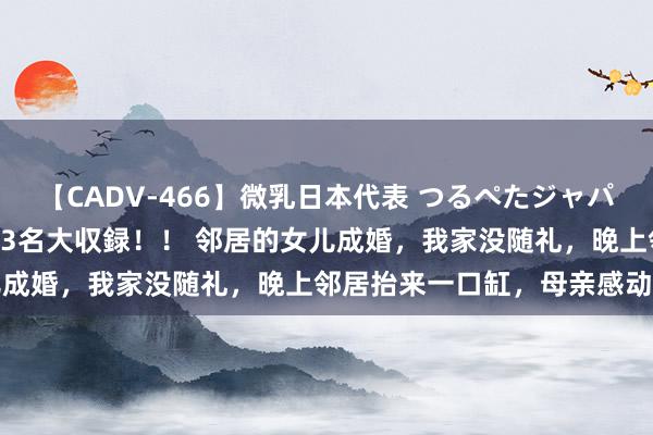 【CADV-466】微乳日本代表 つるぺたジャパン 8時間 最終メンバー23名大収録！！ 邻居的女儿成婚，我家没随礼，晚上邻居抬来一口缸，母亲感动哭了