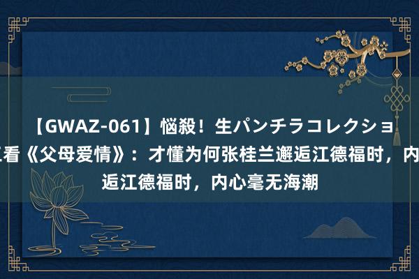 【GWAZ-061】悩殺！生パンチラコレクション 4時間 三看《父母爱情》：才懂为何张桂兰邂逅江德福时，内心毫无海潮