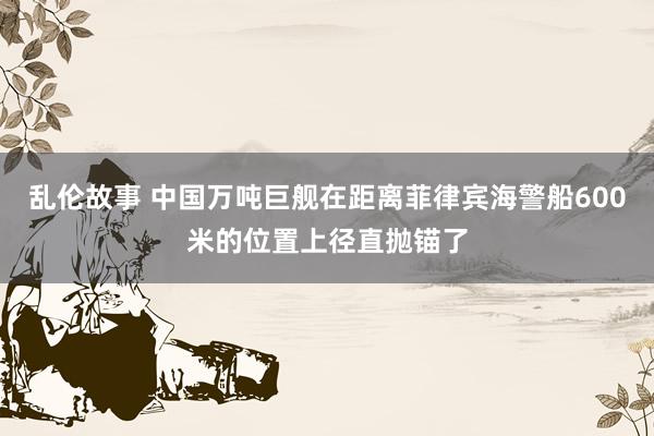 乱伦故事 中国万吨巨舰在距离菲律宾海警船600米的位置上径直抛锚了