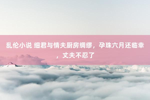 乱伦小说 细君与情夫厨房绸缪，孕珠六月还临幸，丈夫不忍了