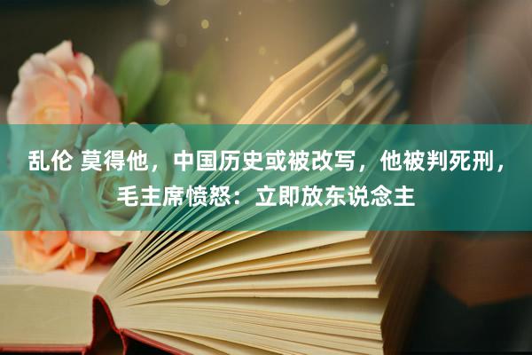 乱伦 莫得他，中国历史或被改写，他被判死刑，毛主席愤怒：立即放东说念主