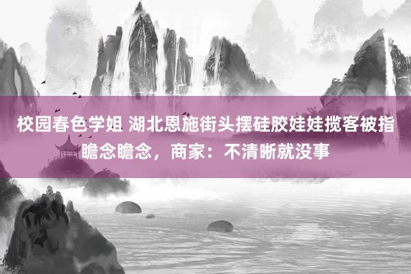 校园春色学姐 湖北恩施街头摆硅胶娃娃揽客被指瞻念瞻念，商家：不清晰就没事