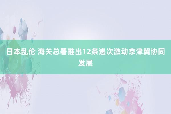 日本乱伦 海关总署推出12条递次激动京津冀协同发展