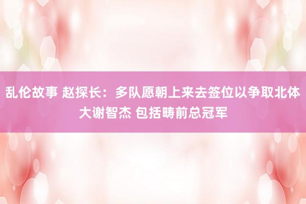 乱伦故事 赵探长：多队愿朝上来去签位以争取北体大谢智杰 包括畴前总冠军