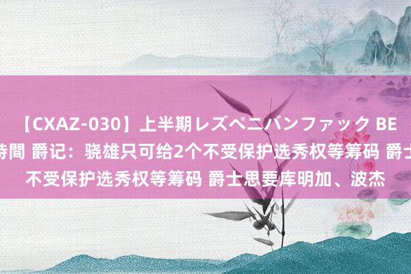 【CXAZ-030】上半期レズペニバンファック BEST10 10組20名 4時間 爵记：骁雄只可给2个不受保护选秀权等筹码 爵士思要库明加、波杰