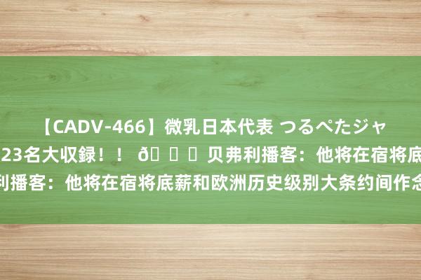 【CADV-466】微乳日本代表 つるぺたジャパン 8時間 最終メンバー23名大収録！！ 👀贝弗利播客：他将在宿将底薪和欧洲历史级别大条约间作念选拔